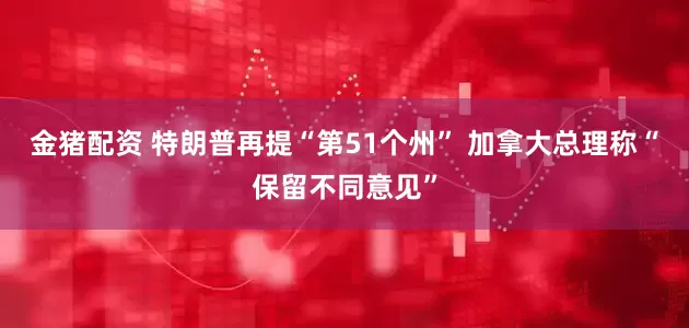 金猪配资 特朗普再提“第51个州” 加拿大总理称“保留不同意见”
