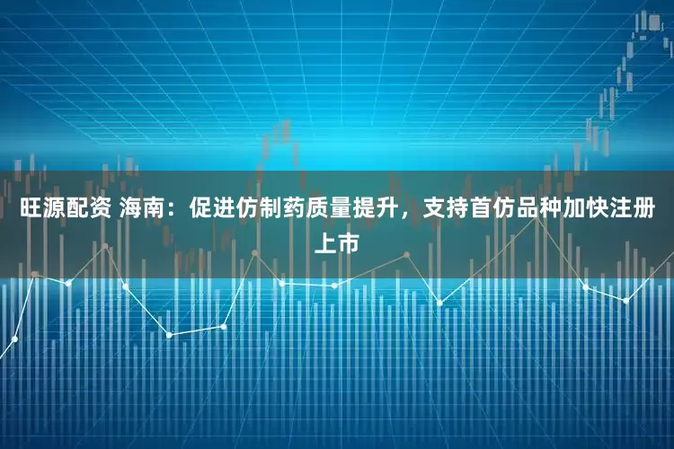旺源配资 海南：促进仿制药质量提升，支持首仿品种加快注册上市