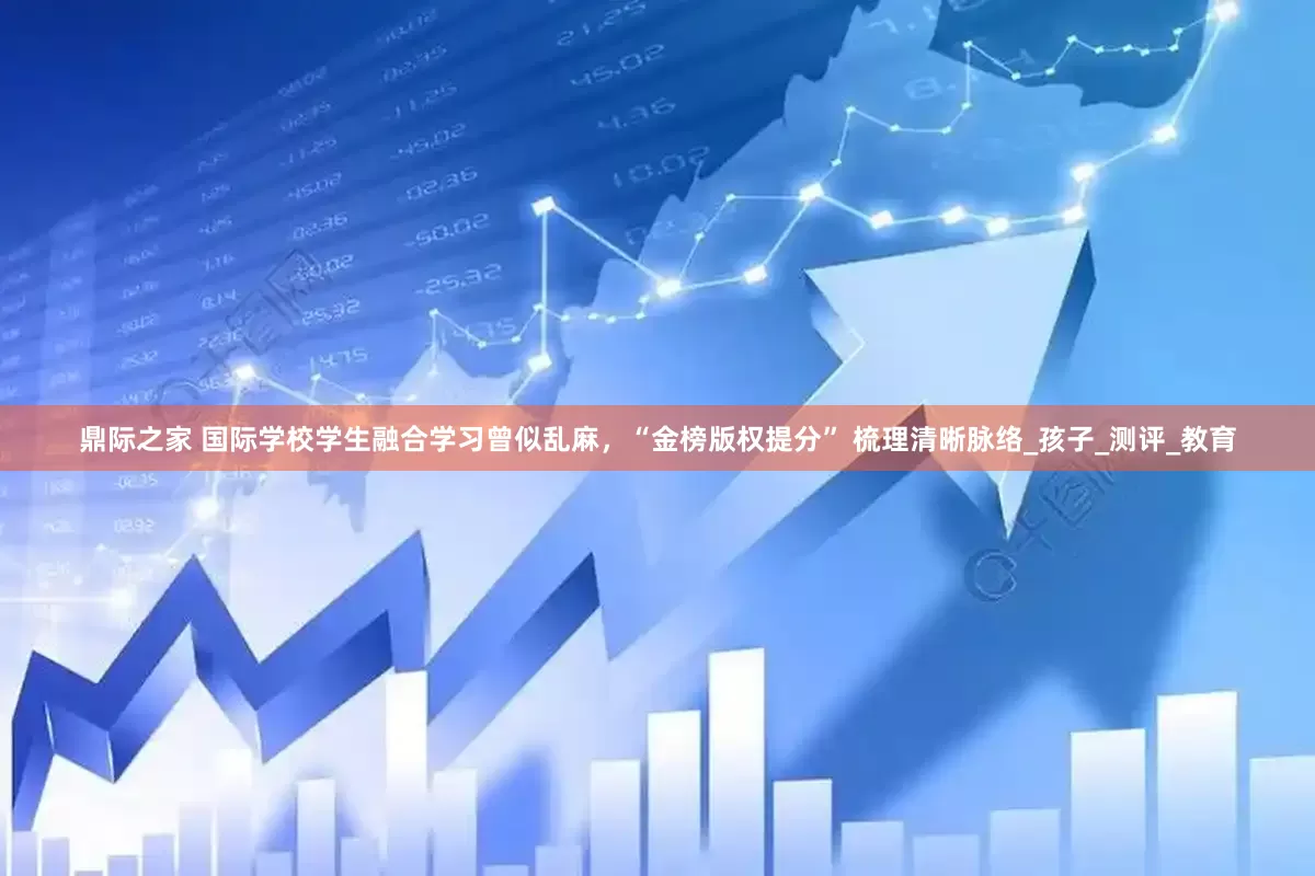 鼎际之家 国际学校学生融合学习曾似乱麻，“金榜版权提分” 梳理清晰脉络_孩子_测评_教育