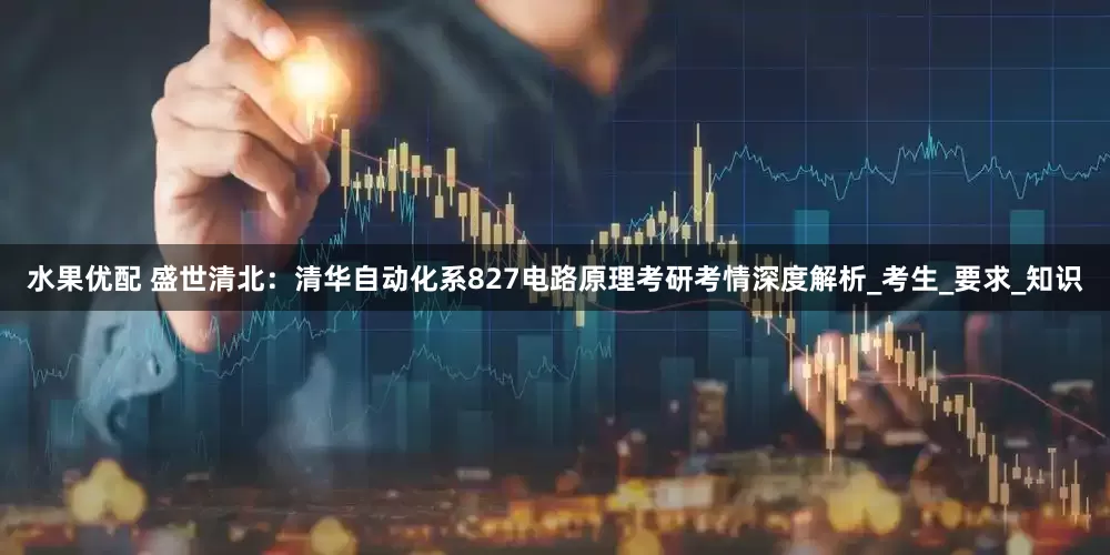 水果优配 盛世清北：清华自动化系827电路原理考研考情深度解析_考生_要求_知识