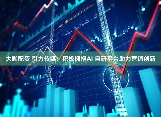 大咖配资 引力传媒：积极拥抱AI 自研平台助力营销创新