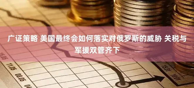 广证策略 美国最终会如何落实对俄罗斯的威胁 关税与军援双管齐下