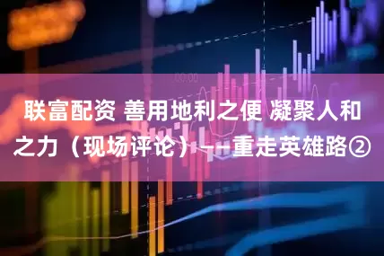 联富配资 善用地利之便 凝聚人和之力（现场评论）——重走英雄路②