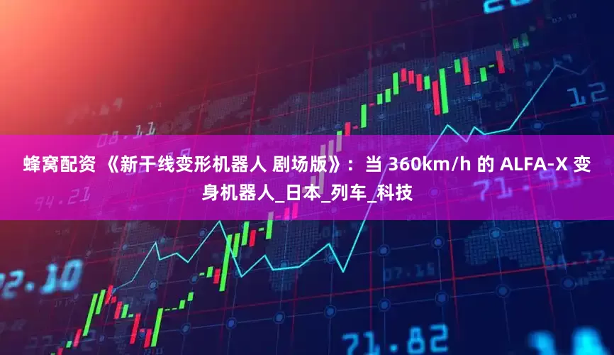 蜂窝配资 《新干线变形机器人 剧场版》：当 360km/h 的 ALFA-X 变身机器人_日本_列车_科技
