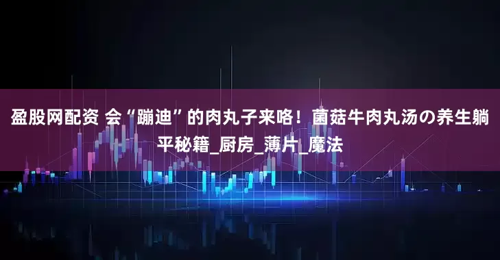 盈股网配资 会“蹦迪”的肉丸子来咯！菌菇牛肉丸汤の养生躺平秘籍_厨房_薄片_魔法