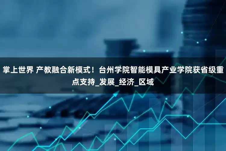 掌上世界 产教融合新模式！台州学院智能模具产业学院获省级重点支持_发展_经济_区域