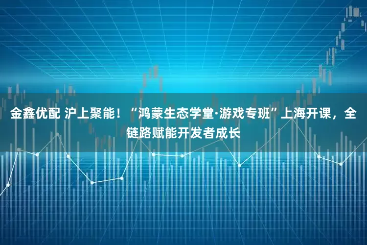 金鑫优配 沪上聚能！“鸿蒙生态学堂·游戏专班”上海开课，全链路赋能开发者成长