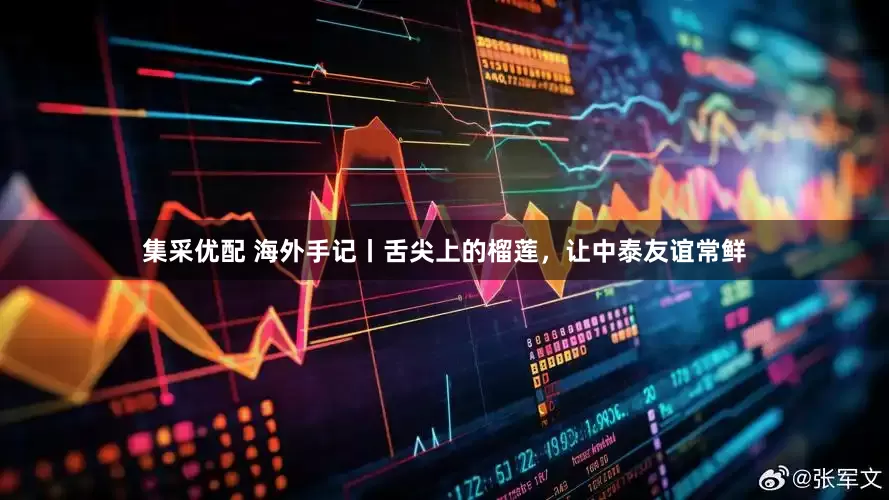 集采优配 海外手记丨舌尖上的榴莲，让中泰友谊常鲜