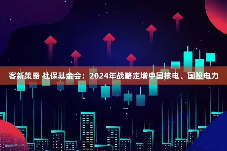 客新策略 社保基金会：2024年战略定增中国核电、国投电力