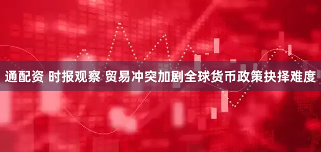 通配资 时报观察 贸易冲突加剧全球货币政策抉择难度