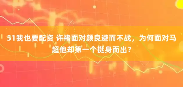 51我也要配资 许褚面对颜良避而不战，为何面对马超他却第一个挺身而出？